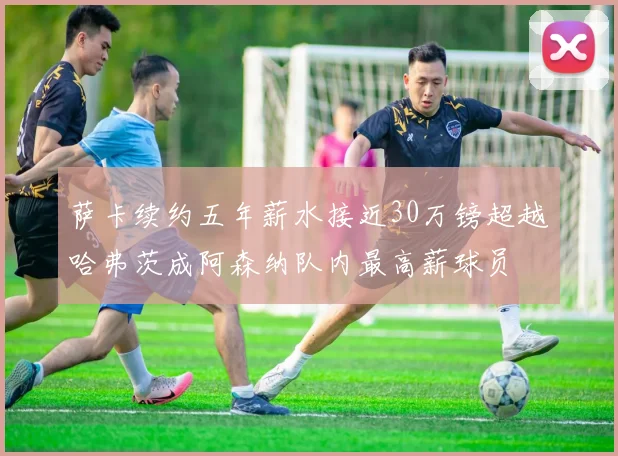 萨卡续约五年薪水接近30万镑超越哈弗茨成阿森纳队内最高薪球员