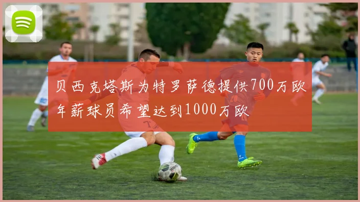 贝西克塔斯为特罗萨德提供700万欧年薪球员希望达到1000万欧