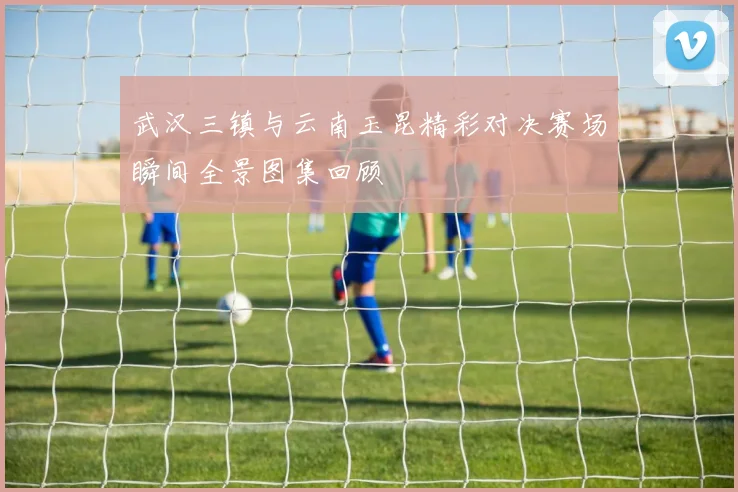 武汉三镇与云南玉昆精彩对决赛场瞬间全景图集回顾