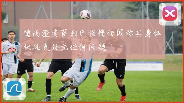 德尚澄清萨利巴伤情传闻称其身体状况良好无任何问题
