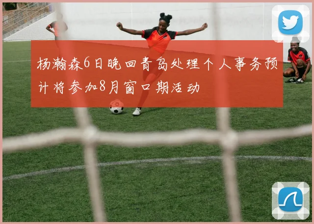 杨瀚森6日晚回青岛处理个人事务预计将参加8月窗口期活动