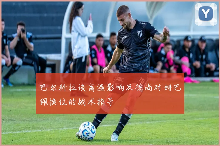 巴尔科拉谈高温影响及德尚对姆巴佩换位的战术指导