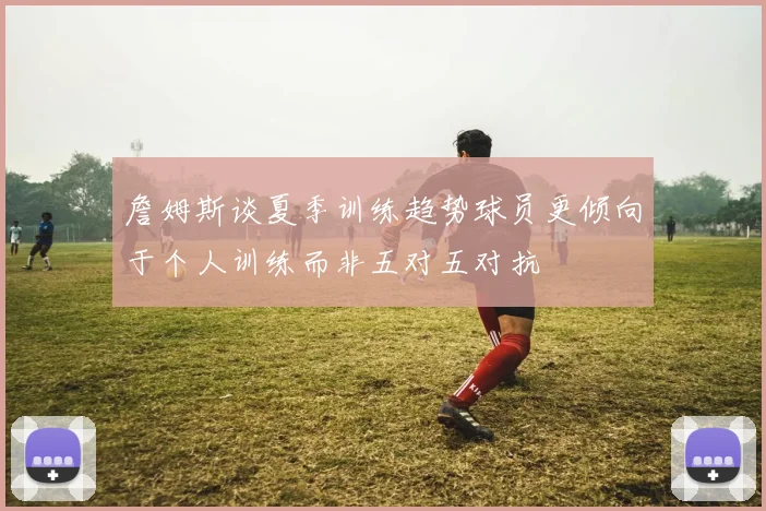 詹姆斯谈夏季训练趋势球员更倾向于个人训练而非五对五对抗