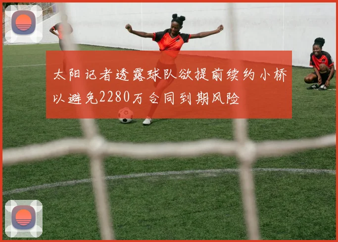 太阳记者透露球队欲提前续约小桥以避免2280万合同到期风险