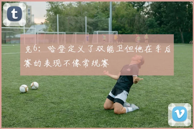 克6：哈登定义了双能卫但他在季后赛的表现不像常规赛