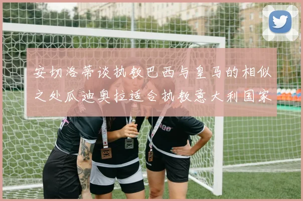 安切洛蒂谈执教巴西与皇马的相似之处瓜迪奥拉适合执教意大利国家队