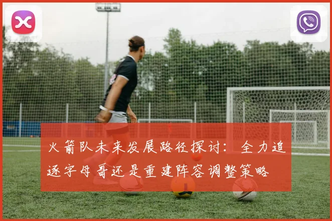 火箭队未来发展路径探讨：全力追逐字母哥还是重建阵容调整策略