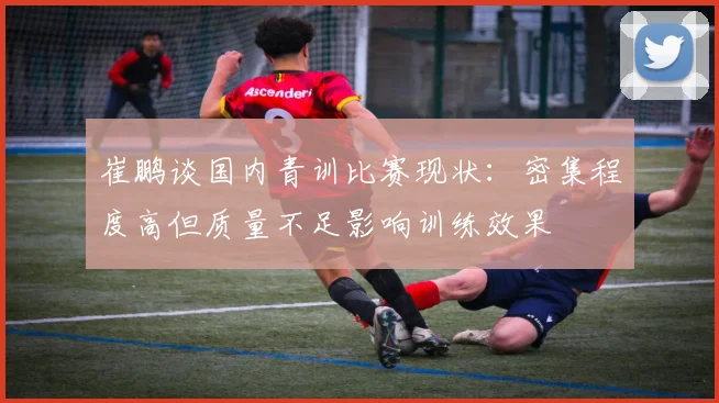 崔鹏谈国内青训比赛现状：密集程度高但质量不足影响训练效果