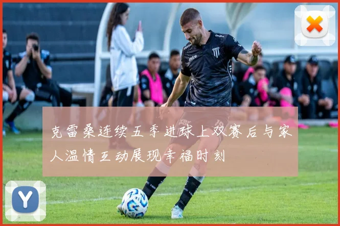 克雷桑连续五季进球上双赛后与家人温情互动展现幸福时刻