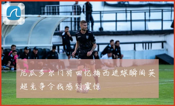 厄瓜多尔门将回忆梅西进球瞬间英超竞争令我感到震惊